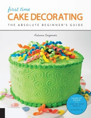 First Time Cake Decorating: The Absolute Beginner's Guide - Learn by Doing * Step-By-Step Basics + Projects by Carpenter, Autumn