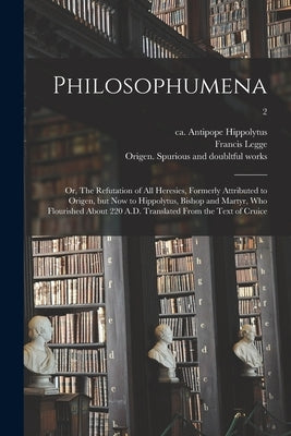 Philosophumena; or, The Refutation of All Heresies, Formerly Attributed to Origen, but Now to Hippolytus, Bishop and Martyr, Who Flourished About 220 by Hippolytus, Antipope Ca 170-235 or 6.