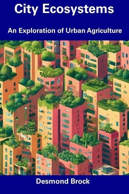 City Ecosystems: An Exploration of Urban Agriculture by Brock, Desmond