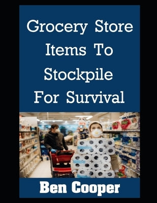 Grocery Store Items To Stockpile For Survival: The Most Important Items At Any Grocery Store To Stockpile For Future Disasters While You Still Can by Cooper, Ben