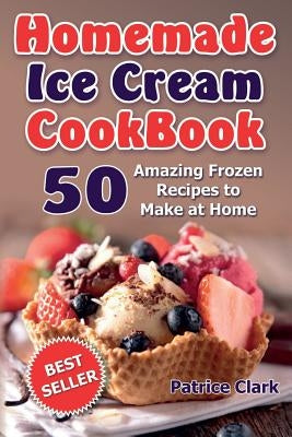 Homemade Ice Cream Cookbook: 50 Amazing Frozen Recipes to Make at Home (Ice Cream, Frozen Yogurt, Gelato, Granita) by Clark, Patrice