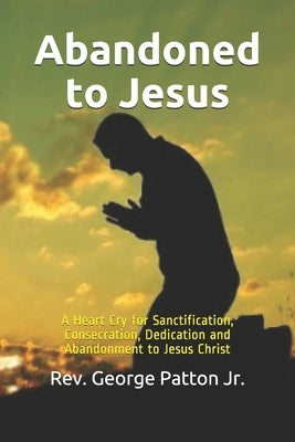 Abandoned to Jesus: A Heart Cry for Sanctification, Consecration, Dedication and Abandonment to Jesus Christ by Patton Jr, George