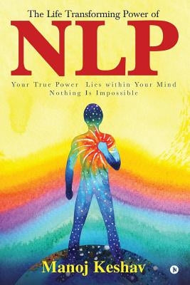 The Life Transforming Power of Nlp: Your True Power Lies Within Your Mind. Nothing Is Impossible by Manoj Keshav