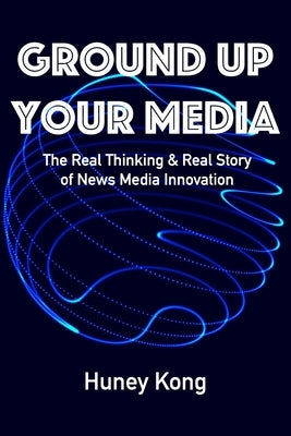 Ground Up Your Media: The Real Thinking & Real Story of News Media Innovation by Kong, Huney