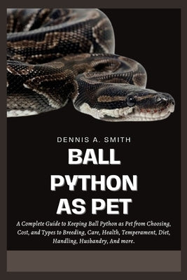 Ball Python as Pet: A Complete Guide to Keeping Ball Python as Pet from Choosing, Cost, and Types to Breeding, Care, Health, Temperament, by A. Smith, Dennis
