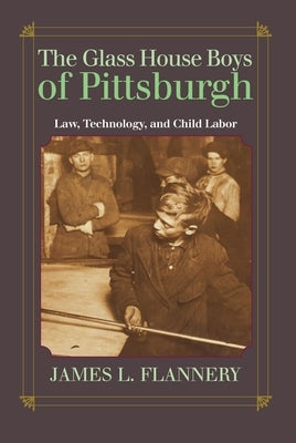 The Glass House Boys of Pittsburgh: Law, Technology, and Child Labor by Flannery, James