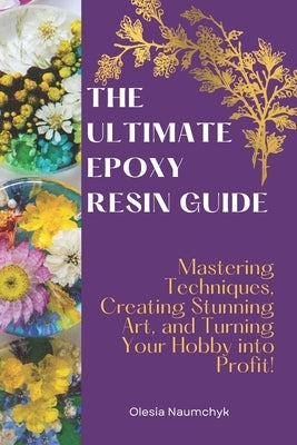 The Ultimate Epoxy Resin Guide: Mastering Techniques, Creating Stunning Art, and Turning Your Hobby into Profit! by Naumchyk, Olesia