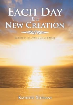 Each Day Is a New Creation: Guidelines on Living a Life of Purpose by Stephany, Kathleen