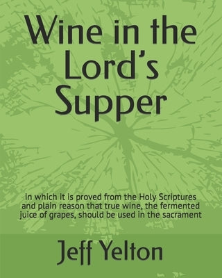 Wine in the Lord's Supper: in which it is proved from the Holy Scriptures and plain reason that true wine, the fermented juice of grapes, should by Yelton, Jeff