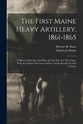 The First Maine Heavy Artillery, 1861-1865: A History Of Its Part And Place In The War For The Union, With An Outline Of Causes Of War And Its Results by Shaw, Horace H.