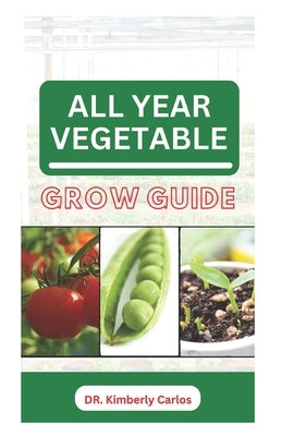 All Year Vegetable Grow Guide: Growing Green Veggies Without Seasonal Restrictions by Carlos, Kimberly