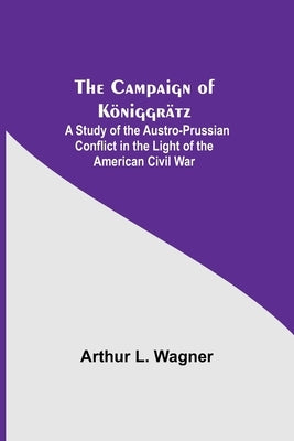 The Campaign Of Königgrätz: A Study Of The Austro-Prussian Conflict In The Light Of The American Civil War by L. Wagner, Arthur