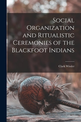 Social Organization and Ritualistic Ceremonies of the Blackfoot Indians by Wissler, Clark