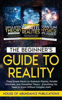 The Beginner's Guide to Reality: Three Simple Books on Quantum Physics, Parallel Universes, and Simulation Theory - Everything You Need to Know Withou by House of Abundance Publications