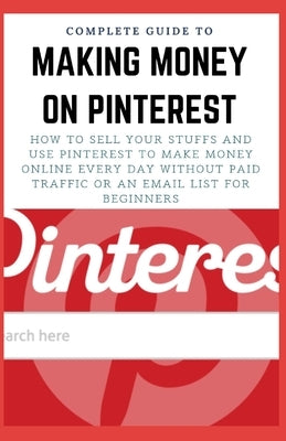 Complete Guide to Making Money on Pinterest: How To Sell Your Stuffs and Use Pinterest To Make Money Online Every Day Without Paid Traffic Or An Email by Salazar, Jamie