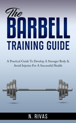 The Barbell Training Guide: A Practical Guide To Develop A Stronger Body & Avoid Injuries For A Successful Health by Rivas, N.