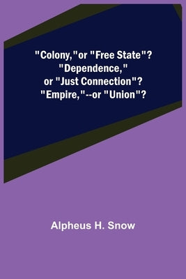 Colony, --or Free State? Dependence, --or Just Connection? Empire, --or Union? by H. Snow, Alpheus