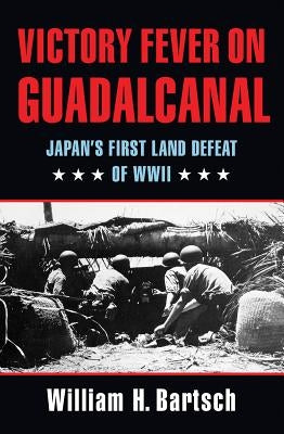 Victory Fever on Guadalcanal: Japan's First Land Defeat of World War II by Bartsch, William H.
