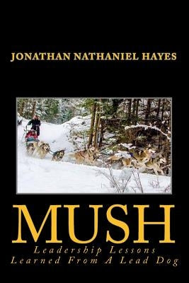 Mush Leadership Lessons Learned from a Lead Dog: Parable of the Sled-Dog Team by Hayes, Jonathan Nathaniel