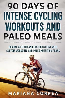 90 DAYS Of INTENSE CYCLING WORKOUTS AND PALEO MEALS: BECOME A FITTER AND FASTER CYCLIST WiTH CUSTOM WORKOUTS AND PALEO NUTRITION PLANS by Correa, Mariana