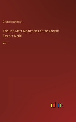 The Five Great Monarchies of the Ancient Eastern World: Vol. I by Rawlinson, George