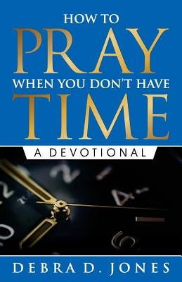 How To Pray When You Don't Have Time: A Devotional by Jones, Debra D.