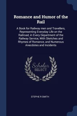 Romance and Humor of the Rail: A Book for Railway men and Travellers, Representing Everyday Life on the Railroad, in Every Department of the Railway by Smith, Stephe R.