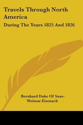 Travels Through North America: During The Years 1825 And 1826 by Eisenach, Bernhard Duke of Saxe-Weimar