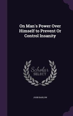 On Man's Power Over Himself to Prevent Or Control Insanity by Barlow, John