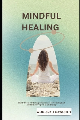 Mindful Healing: The Intricate Interdependence of Psychological and Physiological Well-Being by Foxworth, Woods K.