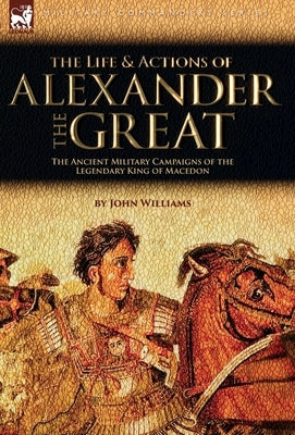 The Life and Actions of Alexander the Great - The Ancient Military Campaigns of the Legendary King of Macedon by Williams, John