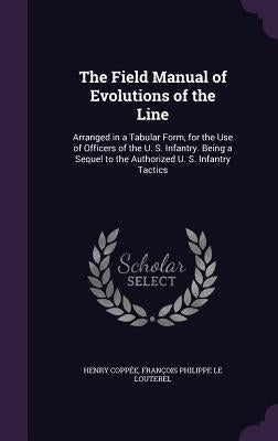 The Field Manual of Evolutions of the Line: Arranged in a Tabular Form, for the Use of Officers of the U. S. Infantry. Being a Sequel to the Authorize by Coppée, Henry