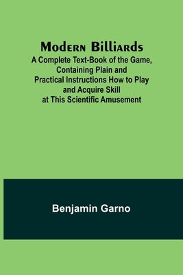 Modern Billiards; A Complete Text-Book of the Game, Containing Plain and Practical Instructions How to Play and Acquire Skill at This Scientific Amuse by Garno, Benjamin