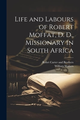 Life and Labours of Robert Moffat, D. D., Missionary in South Africa by Walters, William