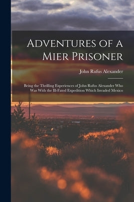 Adventures of a Mier Prisoner; Being the Thrilling Experiences of John Rufus Alexander who was With the Ill-fated Expedition Which Invaded Mexico by Alexander, John Rufus