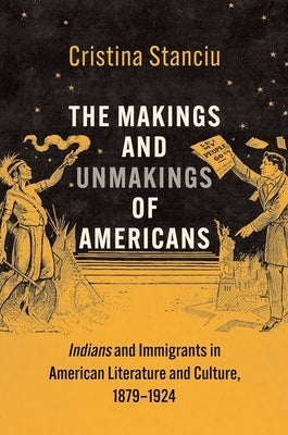 The Makings and Unmakings of Americans: Indians and Immigrants in American Literature and Culture, 1879-1924 by Stanciu, Cristina