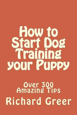How to Start Dog Training your Puppy: Read over 300 Amazing Little-known Tips on Dog Training by Greer, Richard