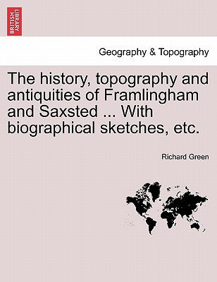 The History, Topography and Antiquities of Framlingham and Saxsted ... with Biographical Sketches, Etc.Vol.I by Green, Richard