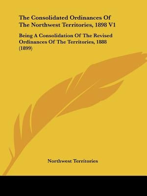 The Consolidated Ordinances Of The Northwest Territories, 1898 V1: Being A Consolidation Of The Revised Ordinances Of The Territories, 1888 (1899) by Northwest Territories