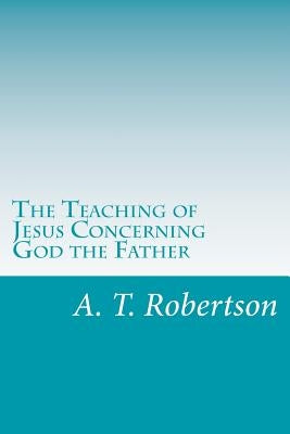 The Teaching of Jesus Concerning God the Father by Robertson, A. T.