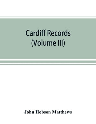 Cardiff records; being materials for a history of the county borough from the earliest times (Volume III) by Hobson Matthews, John