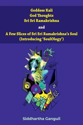 "Goddess Kali God Thoughts Sri Sri Ramakrishna and A Few Slices of Sri Sri Ramakrishna's Soul (Introducing 'SoulOlogy') " by Ganguli, Siddhartha
