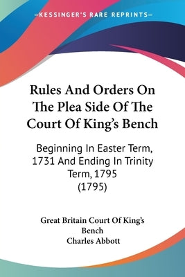 Rules And Orders On The Plea Side Of The Court Of King's Bench: Beginning In Easter Term, 1731 And Ending In Trinity Term, 1795 (1795) by Great Britain Court of King's Bench