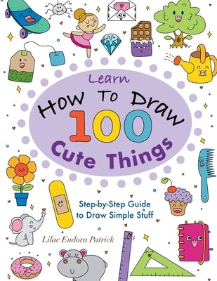 Learn How To Draw 100 Cute Things: Step-by-Step Guide to Draw Simple Stuff by Patrick, Lilac Eudora