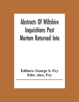 Abstracts Of Wiltshire Inquisitions Post Mortem Returned Into The Court Of Chancery In The Reign Of King Charles The First by S. Fry, George