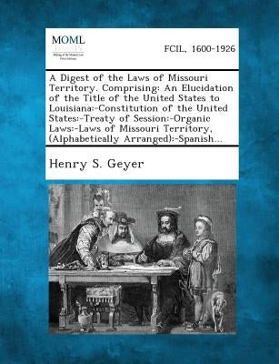 A Digest of the Laws of Missouri Territory. Comprising: An Elucidation of the Title of the United States to Louisiana: -Constitution of the United S by Geyer, Henry S.