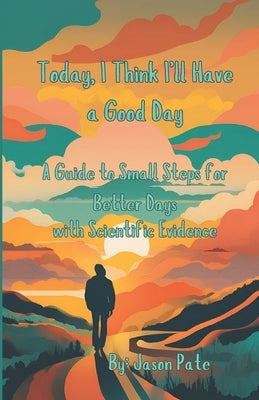 Today, I Think I'll Have aa Good Day: A Guide to Small Steps for Better Days w/ Scientific Evidence by Pate, Jason