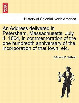 An Address Delivered in Petersham, Massachusetts, July 4, 1854, in Commemoration of the One Hundredth Anniversary of the Incorporation of That Town, E by Willson, Edmund Burke