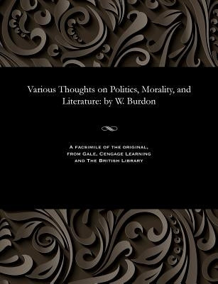 Various Thoughts on Politics, Morality, and Literature: By W. Burdon by Burdon, William Fellow of Emmanuel Coll