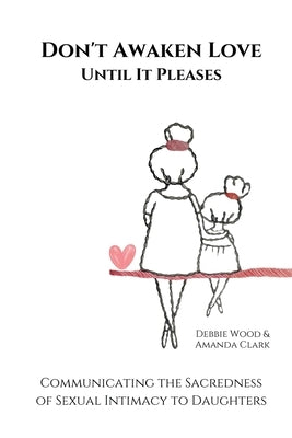 Don't Awaken Love Until It Pleases: Communicating the Sacredness of Sexual Intimacy to Daughters by Clark, Amanda J.